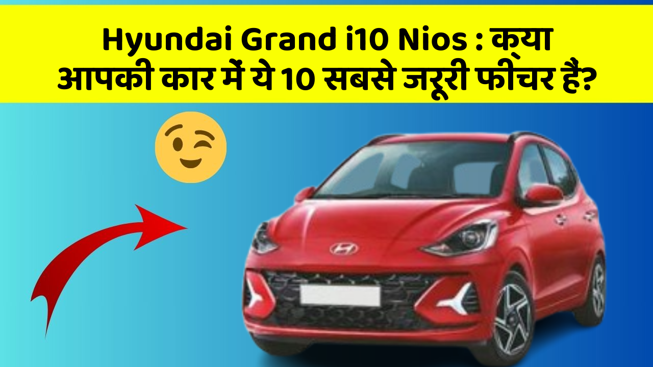 Hyundai Grand i10 Nios: क्या आपकी कार में ये 10 सबसे जरूरी फीचर हैं?