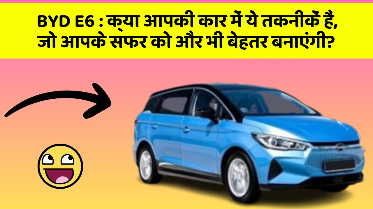BYD E6 : क्या आपकी कार में ये तकनीकें हैं, जो आपके सफर को और भी बेहतर बनाएंगी?